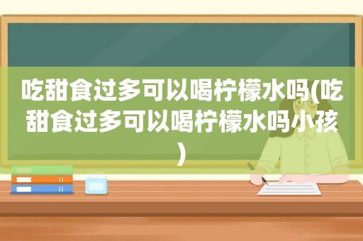 吃甜食过多可以喝柠檬水吗(吃甜食过多可以喝柠檬水吗小孩)