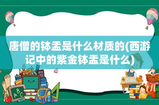 唐僧的钵盂是什么材质的(西游记中的紫金钵盂是什么)