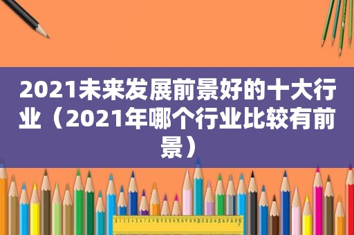 2021未来发展前景好的十大行业（2021年哪个行业比较有前景）