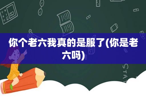 你个老六我真的是服了(你是老六吗)