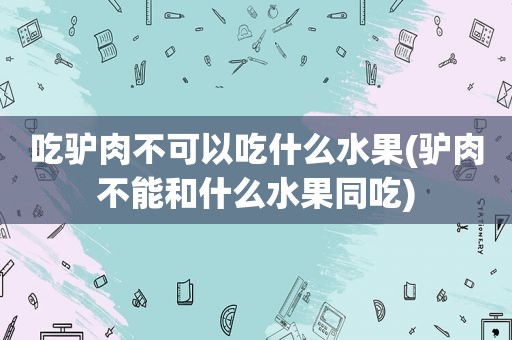 吃驴肉不可以吃什么水果(驴肉不能和什么水果同吃)