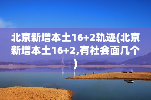 北京新增本土16+2轨迹(北京新增本土16+2,有社会面几个)