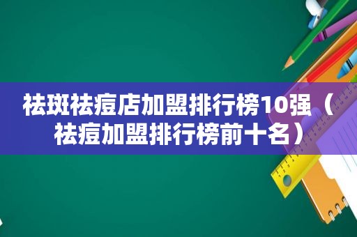 祛斑祛痘店加盟排行榜10强（祛痘加盟排行榜前十名）