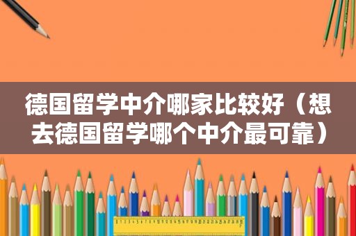 德国留学中介哪家比较好（想去德国留学哪个中介最可靠）