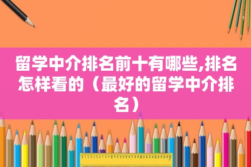 留学中介排名前十有哪些,排名怎样看的（最好的留学中介排名）