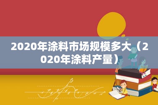 2020年涂料市场规模多大（2020年涂料产量）