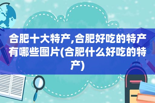 合肥十大特产,合肥好吃的特产有哪些图片(合肥什么好吃的特产)