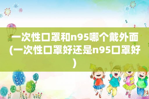 一次性口罩和n95哪个戴外面(一次性口罩好还是n95口罩好)