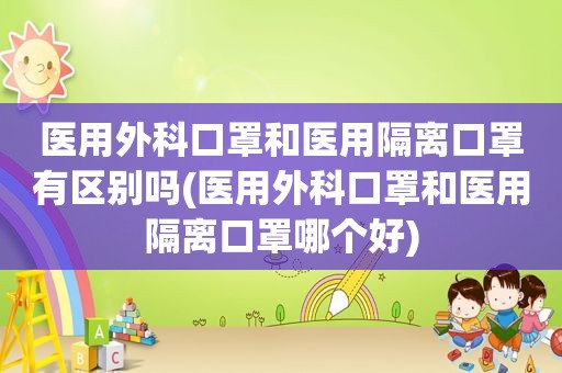 医用外科口罩和医用隔离口罩有区别吗(医用外科口罩和医用隔离口罩哪个好)