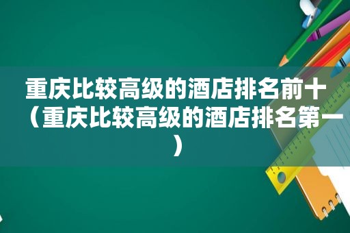 重庆比较高级的酒店排名前十（重庆比较高级的酒店排名第一）