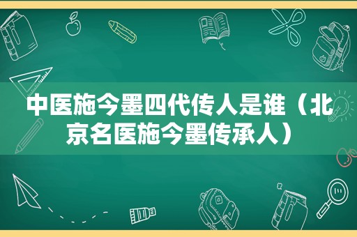 中医施今墨四代传人是谁（北京名医施今墨传承人）