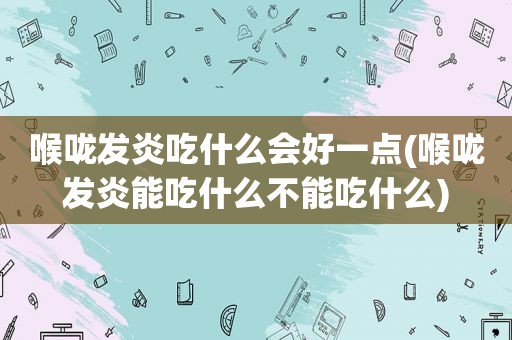 喉咙发炎吃什么会好一点(喉咙发炎能吃什么不能吃什么)