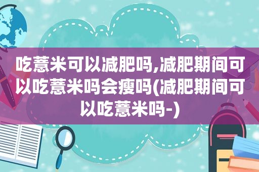 吃薏米可以减肥吗,减肥期间可以吃薏米吗会瘦吗(减肥期间可以吃薏米吗-)