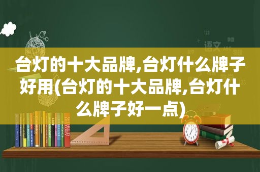 台灯的十大品牌,台灯什么牌子好用(台灯的十大品牌,台灯什么牌子好一点)