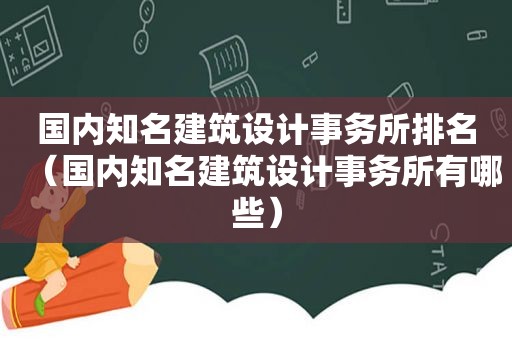 国内知名建筑设计事务所排名（国内知名建筑设计事务所有哪些）