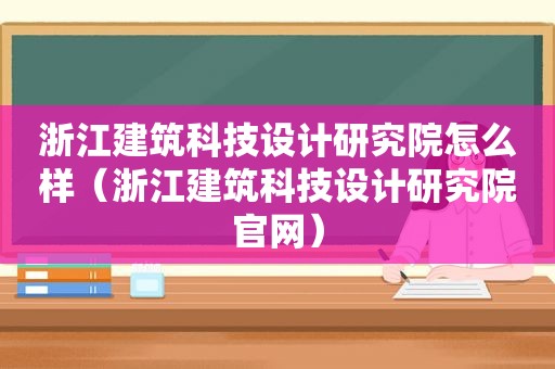 浙江建筑科技设计研究院怎么样（浙江建筑科技设计研究院官网）