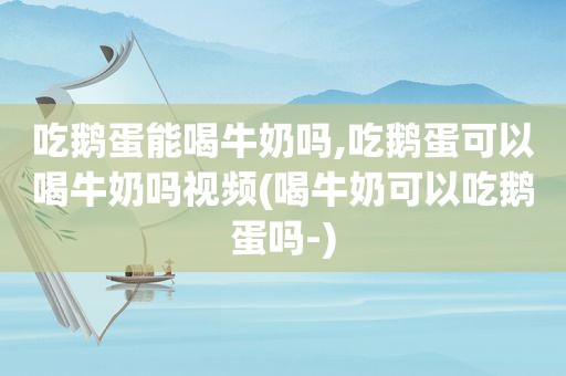 吃鹅蛋能喝牛奶吗,吃鹅蛋可以喝牛奶吗视频(喝牛奶可以吃鹅蛋吗-)