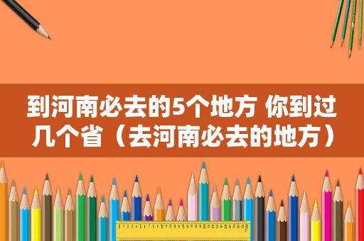 到河南必去的5个地方 你到过几个省（去河南必去的地方）