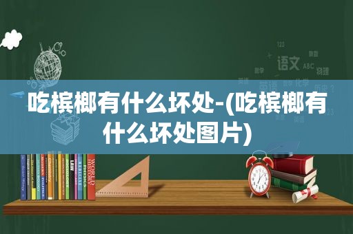 吃槟榔有什么坏处-(吃槟榔有什么坏处图片)