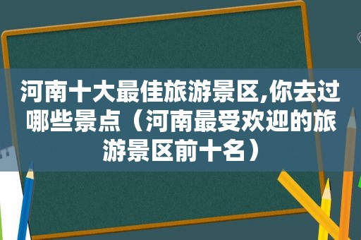 河南十大最佳旅游景区,你去过哪些景点（河南最受欢迎的旅游景区前十名）