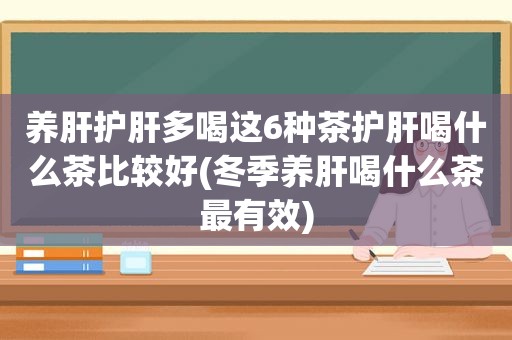 养肝护肝多喝这6种茶护肝喝什么茶比较好(冬季养肝喝什么茶最有效)