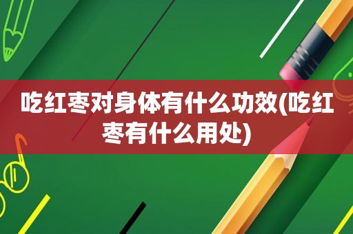 吃红枣对身体有什么功效(吃红枣有什么用处)