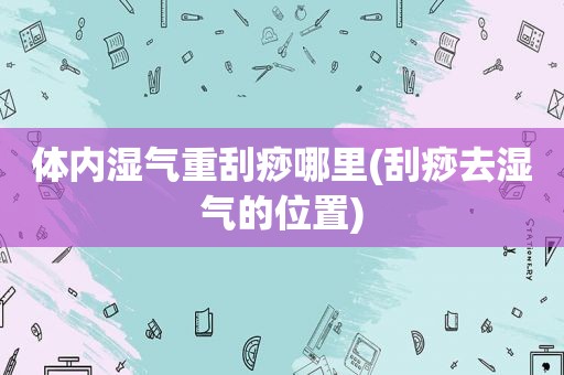 体内湿气重刮痧哪里(刮痧去湿气的位置)