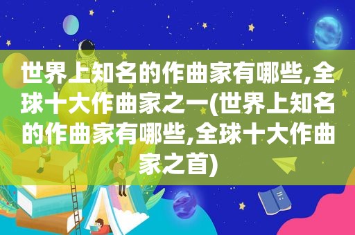 世界上知名的作曲家有哪些,全球十大作曲家之一(世界上知名的作曲家有哪些,全球十大作曲家之首)