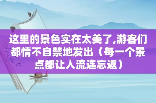 这里的景色实在太美了,游客们都情不自禁地发出（每一个景点都让人流连忘返）