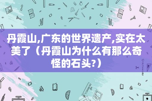 丹霞山,广东的世界遗产,实在太美了（丹霞山为什么有那么奇怪的石头?）