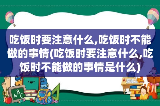 吃饭时要注意什么,吃饭时不能做的事情(吃饭时要注意什么,吃饭时不能做的事情是什么)