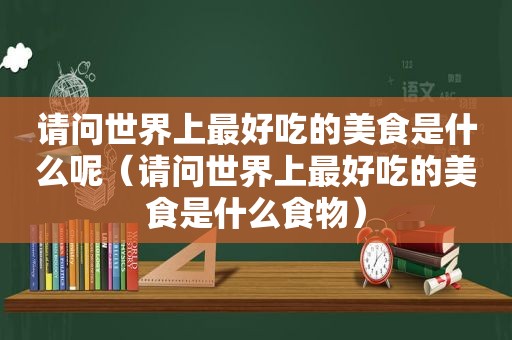 请问世界上最好吃的美食是什么呢（请问世界上最好吃的美食是什么食物）