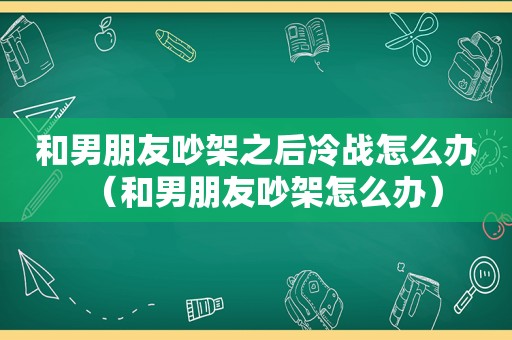 和男朋友吵架之后冷战怎么办（和男朋友吵架怎么办）