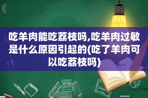 吃羊肉能吃荔枝吗,吃羊肉过敏是什么原因引起的(吃了羊肉可以吃荔枝吗)