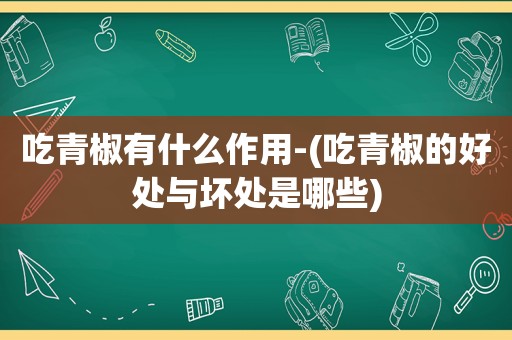 吃青椒有什么作用-(吃青椒的好处与坏处是哪些)