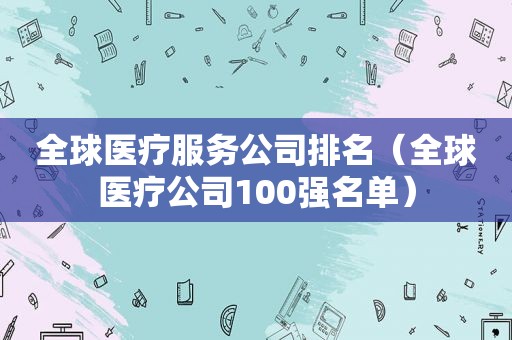 全球医疗服务公司排名（全球医疗公司100强名单）