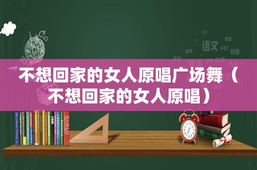 不想回家的女人原唱广场舞（不想回家的女人原唱）