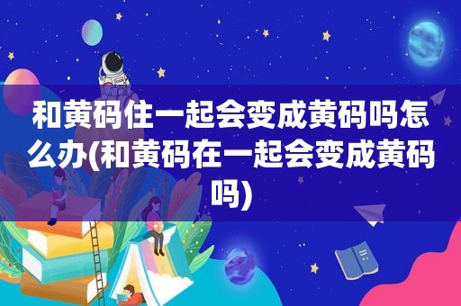 和黄码住一起会变成黄码吗怎么办(和黄码在一起会变成黄码吗)