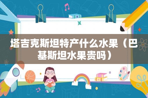 塔吉克斯坦特产什么水果（巴基斯坦水果贵吗）