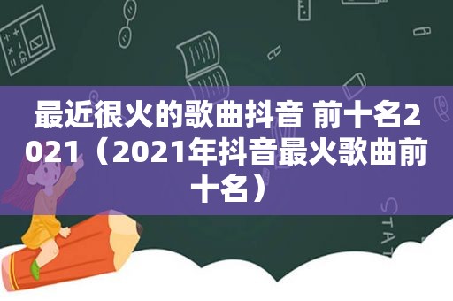 最近很火的歌曲抖音 前十名2021（2021年抖音最火歌曲前十名）