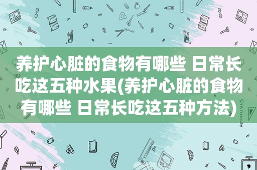 养护心脏的食物有哪些 日常长吃这五种水果(养护心脏的食物有哪些 日常长吃这五种方法)