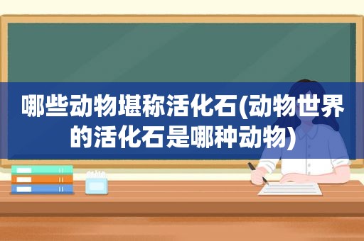 哪些动物堪称活化石(动物世界的活化石是哪种动物)