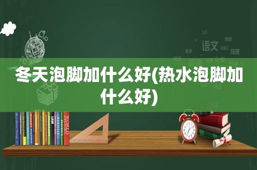 冬天泡脚加什么好(热水泡脚加什么好)