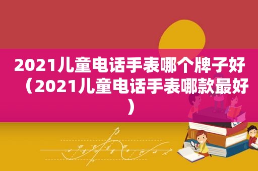 2021儿童电话手表哪个牌子好（2021儿童电话手表哪款最好）