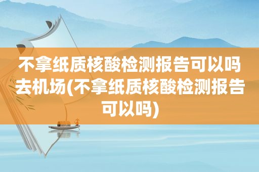 不拿纸质核酸检测报告可以吗去机场(不拿纸质核酸检测报告可以吗)