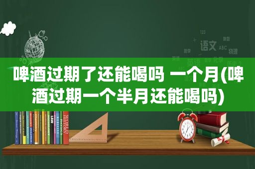 啤酒过期了还能喝吗 一个月(啤酒过期一个半月还能喝吗)