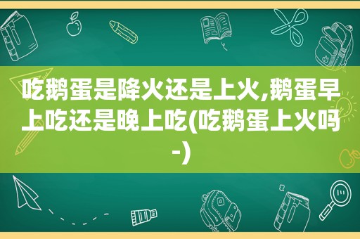 吃鹅蛋是降火还是上火,鹅蛋早上吃还是晚上吃(吃鹅蛋上火吗-)