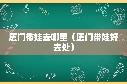 厦门带娃去哪里（厦门带娃好去处）