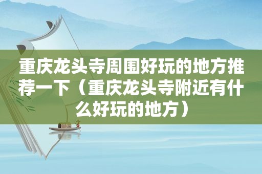 重庆龙头寺周围好玩的地方推荐一下（重庆龙头寺附近有什么好玩的地方）