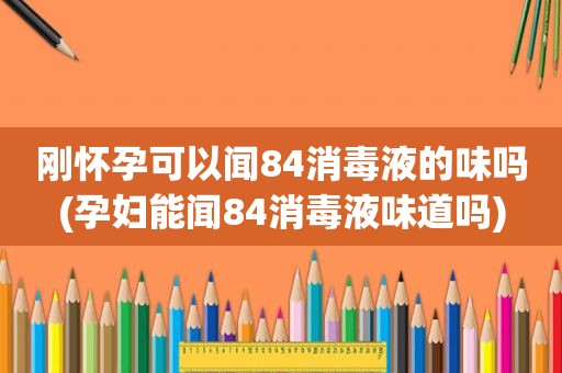 刚怀孕可以闻84消毒液的味吗(孕妇能闻84消毒液味道吗)